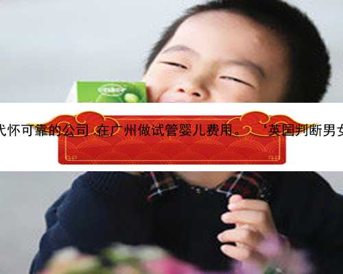 广州代怀可靠的公司 在广州做试管婴儿费用。 ‘英国判断男女nt’