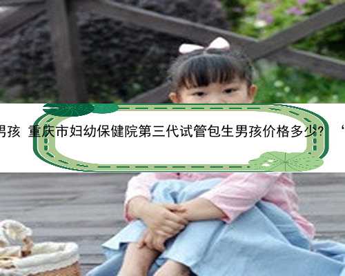重庆高龄供卵试管包生男孩 重庆市妇幼保健院第三代试管包生男孩价格多少?
